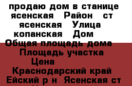 продаю дом в станице ясенская › Район ­ ст. ясенская › Улица ­ копанская › Дом ­ 8 › Общая площадь дома ­ 69 › Площадь участка ­ 22 › Цена ­ 1 500 000 - Краснодарский край, Ейский р-н, Ясенская ст-ца Недвижимость » Дома, коттеджи, дачи продажа   
